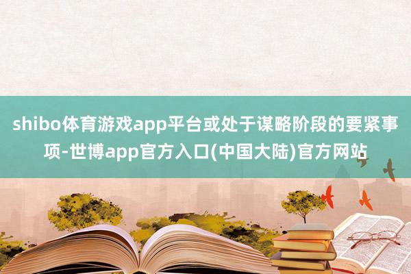 shibo体育游戏app平台或处于谋略阶段的要紧事项-世博app官方入口(中国大陆)官方网站