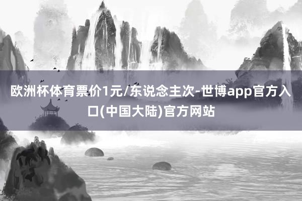 欧洲杯体育票价1元/东说念主次-世博app官方入口(中国大陆)官方网站