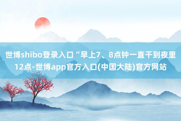 世博shibo登录入口“早上7、8点钟一直干到夜里12点-世博app官方入口(中国大陆)官方网站