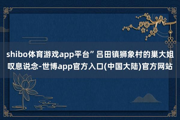 shibo体育游戏app平台”吕田镇狮象村的巢大姐叹息说念-世博app官方入口(中国大陆)官方网站