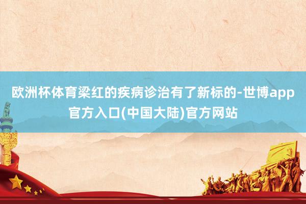 欧洲杯体育梁红的疾病诊治有了新标的-世博app官方入口(中国大陆)官方网站
