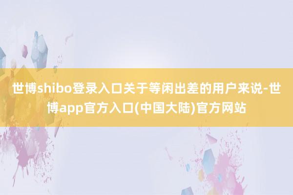 世博shibo登录入口关于等闲出差的用户来说-世博app官方入口(中国大陆)官方网站