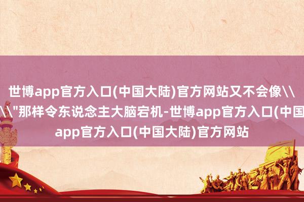 世博app官方入口(中国大陆)官方网站又不会像\