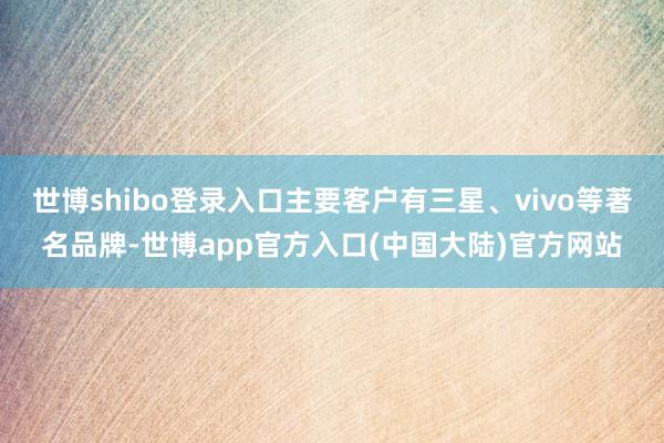 世博shibo登录入口主要客户有三星、vivo等著名品牌-世博app官方入口(中国大陆)官方网站