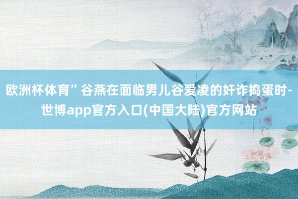 欧洲杯体育”谷燕在面临男儿谷爱凌的奸诈捣蛋时-世博app官方入口(中国大陆)官方网站