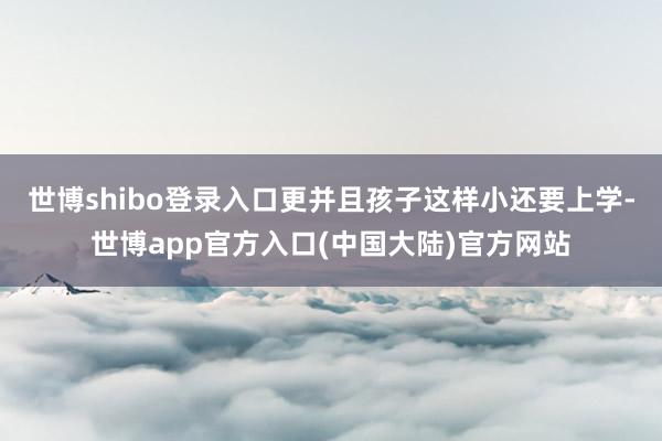 世博shibo登录入口更并且孩子这样小还要上学-世博app官方入口(中国大陆)官方网站