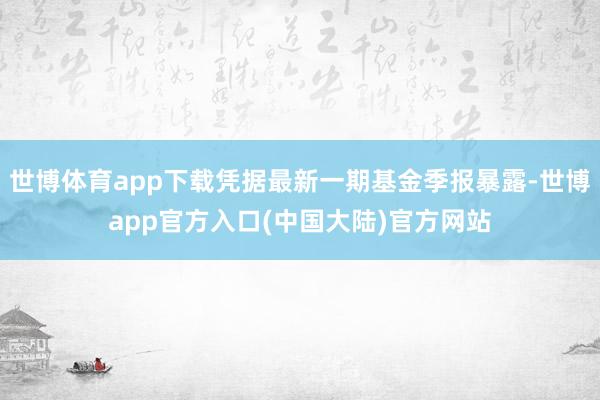 世博体育app下载凭据最新一期基金季报暴露-世博app官方入口(中国大陆)官方网站