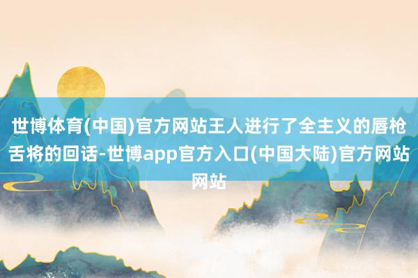 世博体育(中国)官方网站王人进行了全主义的唇枪舌将的回话-世博app官方入口(中国大陆)官方网站