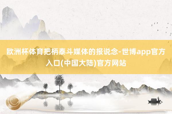 欧洲杯体育把柄泰斗媒体的报说念-世博app官方入口(中国大陆)官方网站