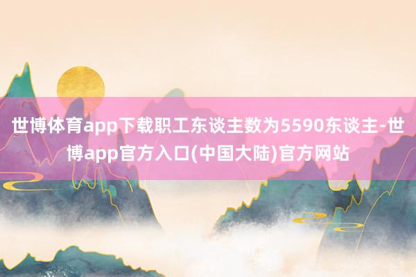 世博体育app下载职工东谈主数为5590东谈主-世博app官方入口(中国大陆)官方网站