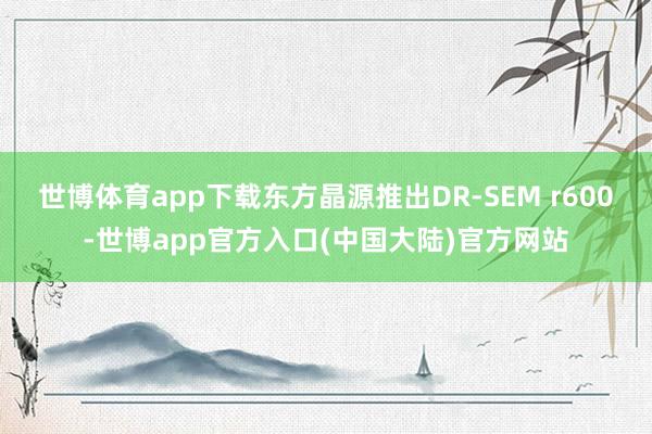 世博体育app下载东方晶源推出DR-SEM r600-世博app官方入口(中国大陆)官方网站