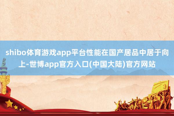 shibo体育游戏app平台性能在国产居品中居于向上-世博app官方入口(中国大陆)官方网站