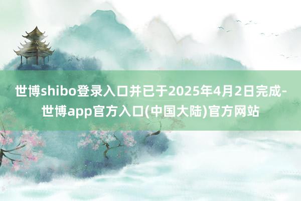 世博shibo登录入口并已于2025年4月2日完成-世博app官方入口(中国大陆)官方网站
