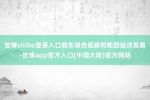 世博shibo登录入口股东绿色低碳和轮回经济发展-世博app官方入口(中国大陆)官方网站