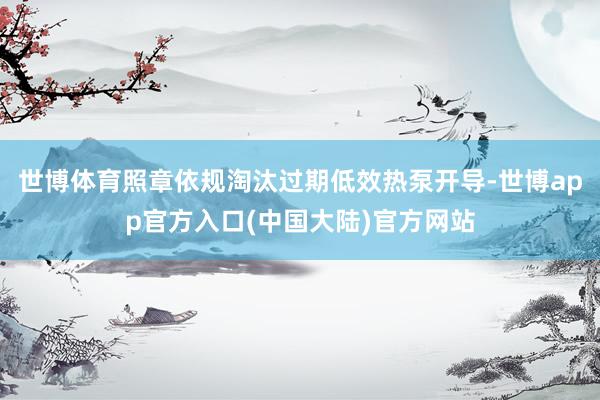 世博体育照章依规淘汰过期低效热泵开导-世博app官方入口(中国大陆)官方网站