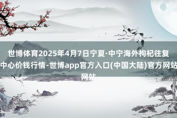 世博体育2025年4月7日宁夏·中宁海外枸杞往复中心价钱行情-世博app官方入口(中国大陆)官方网站