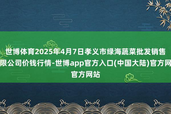 世博体育2025年4月7日孝义市绿海蔬菜批发销售有限公司价钱行情-世博app官方入口(中国大陆)官方网站