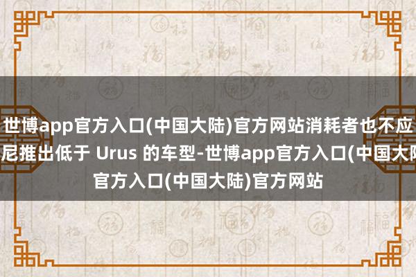 世博app官方入口(中国大陆)官方网站消耗者也不应期待兰博基尼推出低于 Urus 的车型-世博app官方入口(中国大陆)官方网站