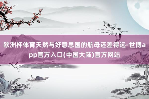 欧洲杯体育天然与好意思国的航母还差得远-世博app官方入口(中国大陆)官方网站