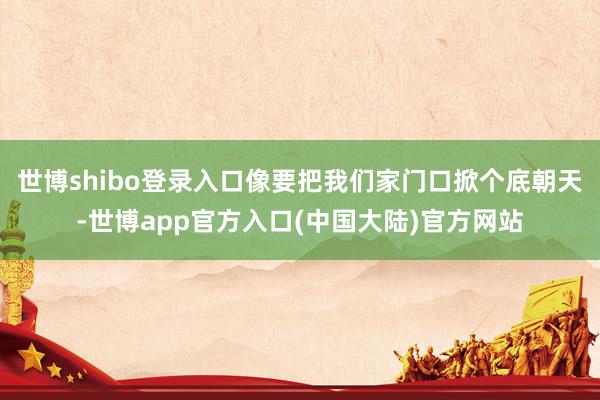 世博shibo登录入口像要把我们家门口掀个底朝天-世博app官方入口(中国大陆)官方网站