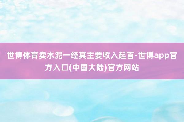 世博体育卖水泥一经其主要收入起首-世博app官方入口(中国大陆)官方网站