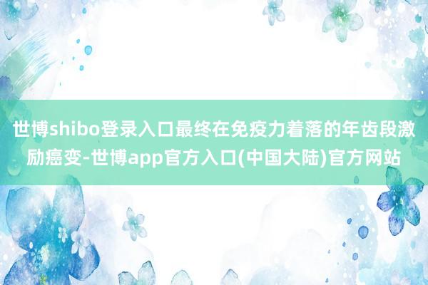 世博shibo登录入口最终在免疫力着落的年齿段激励癌变-世博app官方入口(中国大陆)官方网站