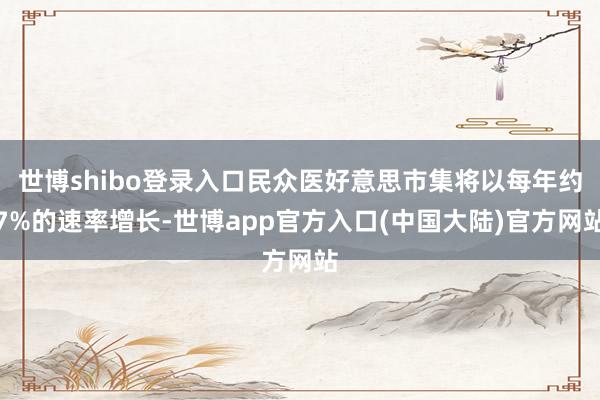 世博shibo登录入口民众医好意思市集将以每年约7%的速率增长-世博app官方入口(中国大陆)官方网站