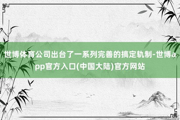 世博体育公司出台了一系列完善的搞定轨制-世博app官方入口(中国大陆)官方网站