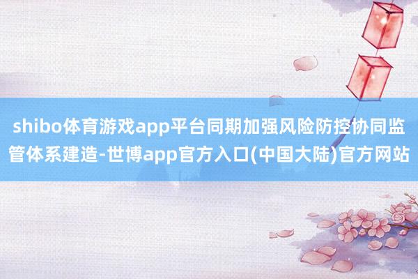 shibo体育游戏app平台同期加强风险防控协同监管体系建造-世博app官方入口(中国大陆)官方网站