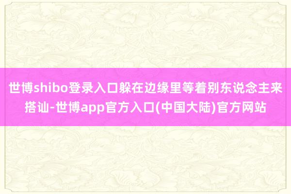 世博shibo登录入口躲在边缘里等着别东说念主来搭讪-世博app官方入口(中国大陆)官方网站