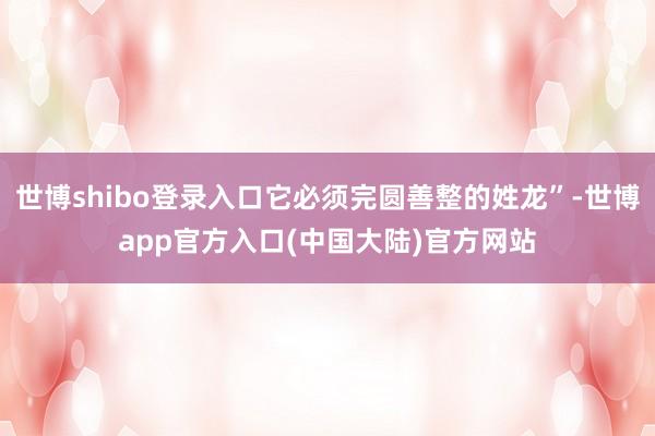 世博shibo登录入口它必须完圆善整的姓龙”-世博app官方入口(中国大陆)官方网站