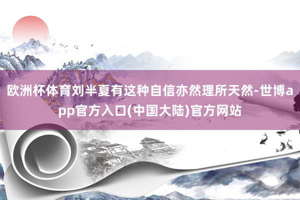 欧洲杯体育刘半夏有这种自信亦然理所天然-世博app官方入口(中国大陆)官方网站