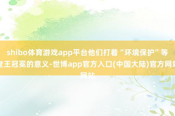 shibo体育游戏app平台他们打着“环境保护”等堂王冠冕的意义-世博app官方入口(中国大陆)官方网站