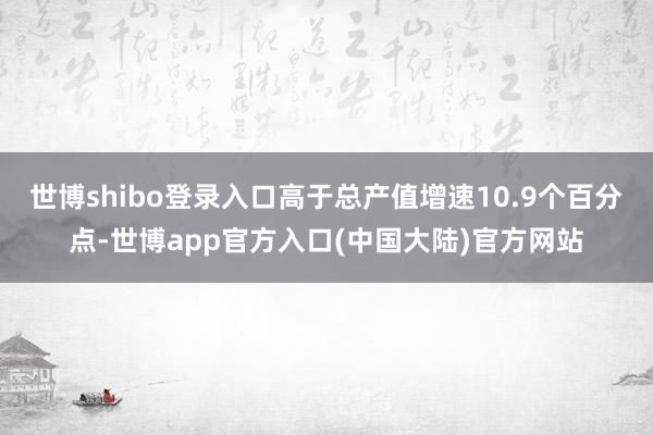 世博shibo登录入口高于总产值增速10.9个百分点-世博app官方入口(中国大陆)官方网站
