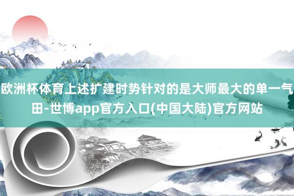 欧洲杯体育上述扩建时势针对的是大师最大的单一气田-世博app官方入口(中国大陆)官方网站