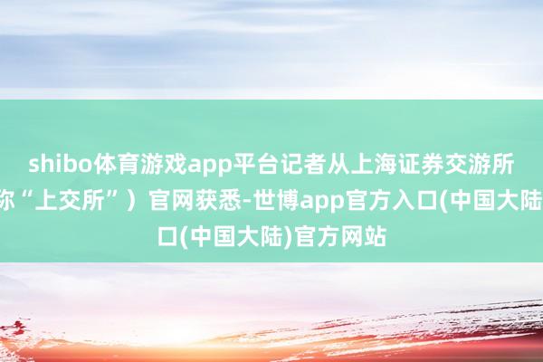 shibo体育游戏app平台记者从上海证券交游所（以下简称“上交所”）官网获悉-世博app官方入口(中国大陆)官方网站
