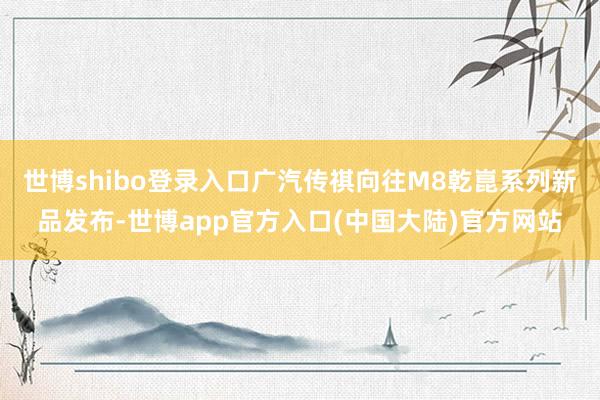 世博shibo登录入口广汽传祺向往M8乾崑系列新品发布-世博app官方入口(中国大陆)官方网站