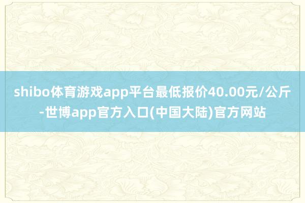 shibo体育游戏app平台最低报价40.00元/公斤-世博app官方入口(中国大陆)官方网站