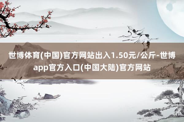 世博体育(中国)官方网站出入1.50元/公斤-世博app官方入口(中国大陆)官方网站