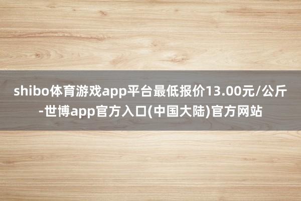 shibo体育游戏app平台最低报价13.00元/公斤-世博app官方入口(中国大陆)官方网站
