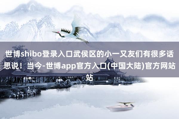 世博shibo登录入口武侯区的小一又友们有很多话思说！当今-世博app官方入口(中国大陆)官方网站
