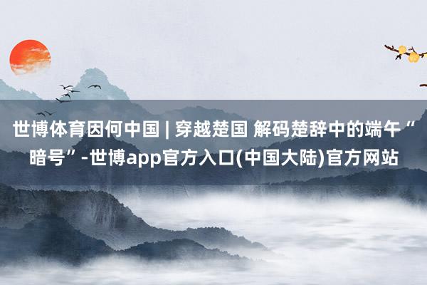 世博体育因何中国 | 穿越楚国 解码楚辞中的端午“暗号”-世博app官方入口(中国大陆)官方网站