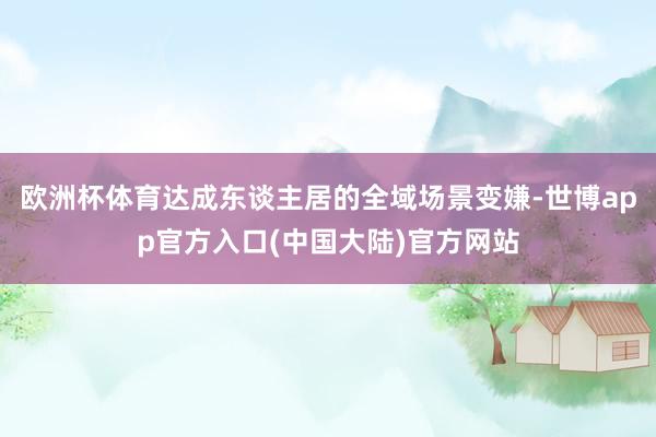 欧洲杯体育达成东谈主居的全域场景变嫌-世博app官方入口(中国大陆)官方网站
