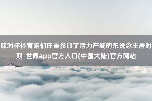欧洲杯体育咱们庄重参加了活力产城的东说念主居时期-世博app官方入口(中国大陆)官方网站