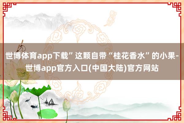 世博体育app下载”这颗自带“桂花香水”的小果-世博app官方入口(中国大陆)官方网站