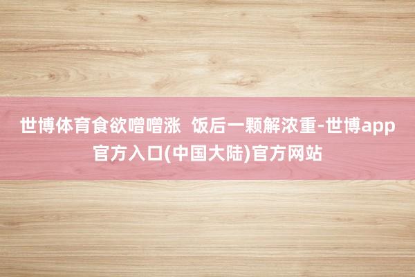 世博体育食欲噌噌涨  饭后一颗解浓重-世博app官方入口(中国大陆)官方网站