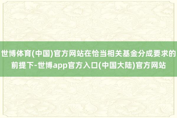 世博体育(中国)官方网站在恰当相关基金分成要求的前提下-世博app官方入口(中国大陆)官方网站