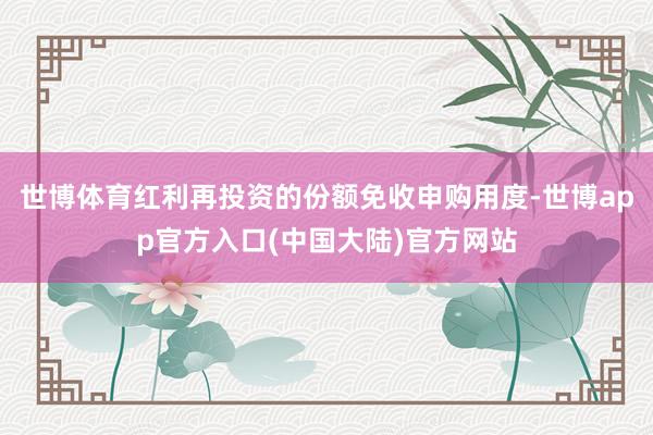 世博体育红利再投资的份额免收申购用度-世博app官方入口(中国大陆)官方网站