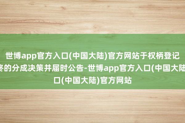 世博app官方入口(中国大陆)官方网站于权柄登记日调整最终的分成决策并届时公告-世博app官方入口(中国大陆)官方网站