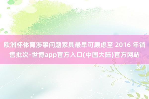 欧洲杯体育涉事问题家具最早可顾虑至 2016 年销售批次-世博app官方入口(中国大陆)官方网站
